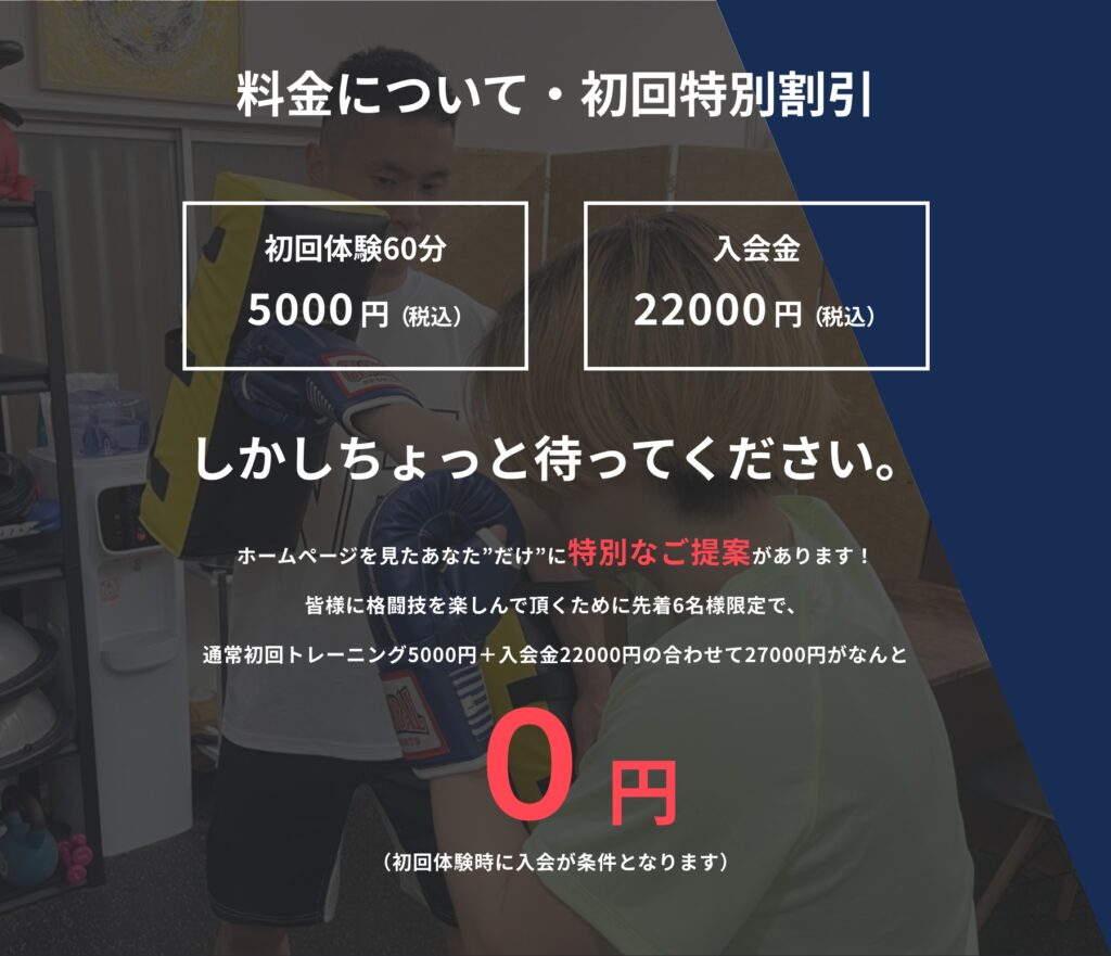 料金について・初回特別割引 初回体験：60分 5000円（税込） 入会金　22000円（税込） しかしちょっと待って下さい。 ホームページを見たあなた”だけ”に特別なご提案があります！ 皆様に格闘技を楽しんで頂くために先着6名様限定で、 通常初回トレーニング5000円＋入会金22000円の合わせて27000円がなんと ０円に！ （初回体験時に入会が条件となります）