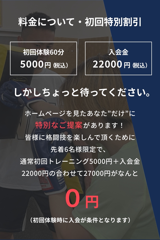 料金について・初回特別割引 初回体験：60分 5000円（税込） 入会金　22000円（税込） しかしちょっと待って下さい。 ホームページを見たあなた”だけ”に特別なご提案があります！ 皆様に格闘技を楽しんで頂くために先着6名様限定で、 通常初回トレーニング5000円＋入会金22000円の合わせて27000円がなんと ０円に！ （初回体験時に入会が条件となります）