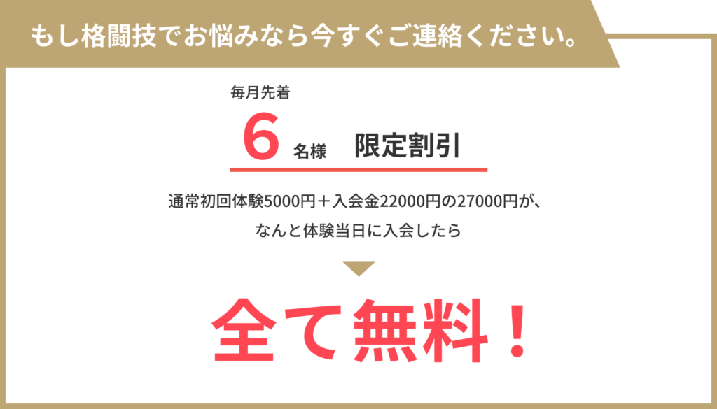 もし格闘技でお悩みなら今すぐご連絡ください。 毎月先着6名様限定割引！ 通常初回体験5000円＋入会金22000円の27000円が、 なんと体験当日に入会したら全て無料！