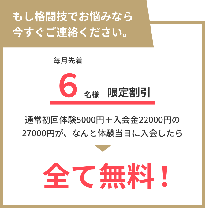 もし格闘技でお悩みなら今すぐご連絡ください。 毎月先着6名様限定割引！ 通常初回体験5000円＋入会金22000円の27000円が、 なんと体験当日に入会したら全て無料！